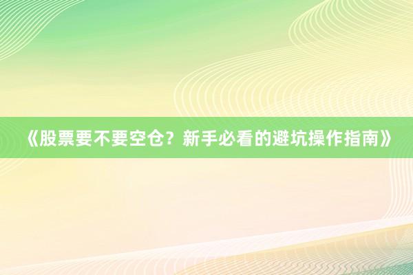 《股票要不要空仓？新手必看的避坑操作指南》