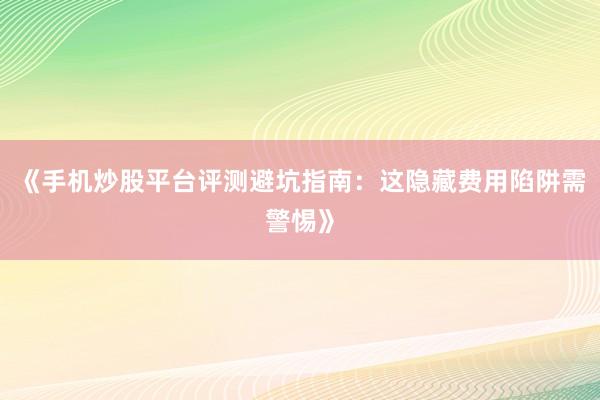 《手机炒股平台评测避坑指南：这隐藏费用陷阱需警惕》