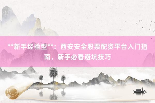 **新手经验型**：西安安全股票配资平台入门指南，新手必看避坑技巧