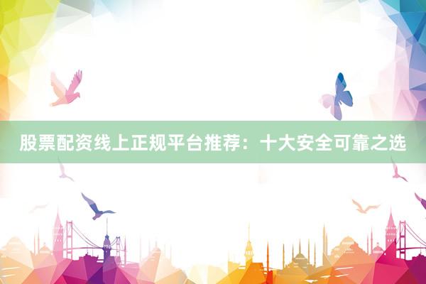 股票配资线上正规平台推荐：十大安全可靠之选
