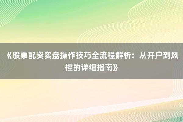 《股票配资实盘操作技巧全流程解析：从开户到风控的详细指南》