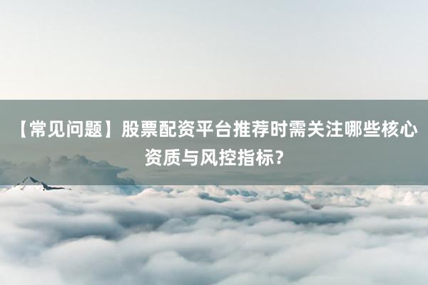 【常见问题】股票配资平台推荐时需关注哪些核心资质与风控指标？