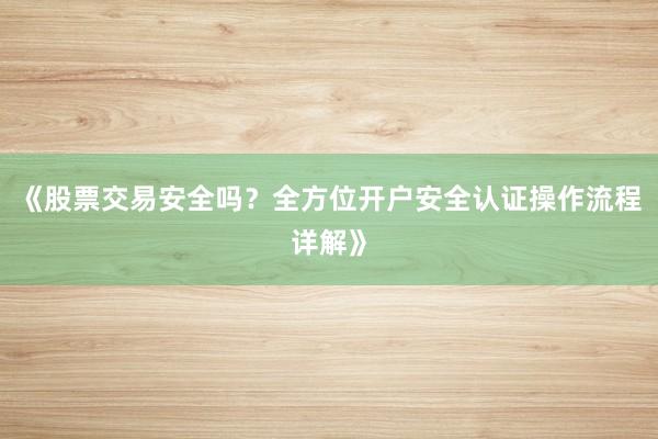 《股票交易安全吗？全方位开户安全认证操作流程详解》