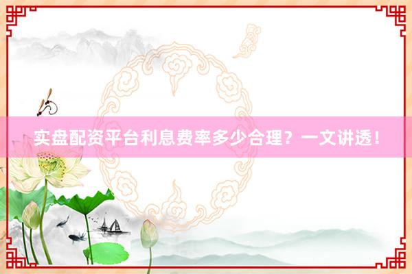 实盘配资平台利息费率多少合理？一文讲透！