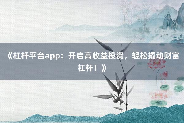 《杠杆平台app：开启高收益投资，轻松撬动财富杠杆！》