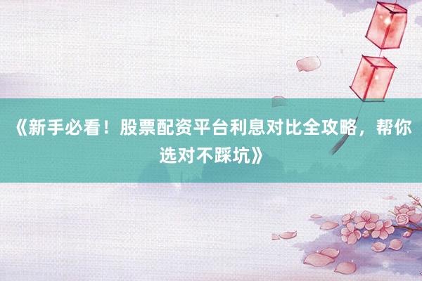 《新手必看！股票配资平台利息对比全攻略，帮你选对不踩坑》