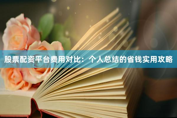 股票配资平台费用对比：个人总结的省钱实用攻略