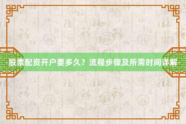 股票配资开户要多久？流程步骤及所需时间详解