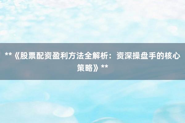 **《股票配资盈利方法全解析：资深操盘手的核心策略》**