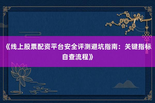 《线上股票配资平台安全评测避坑指南：关键指标自查流程》