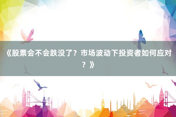 《股票会不会跌没了？市场波动下投资者如何应对？》