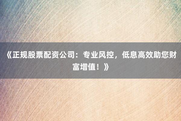 《正规股票配资公司：专业风控，低息高效助您财富增值！》