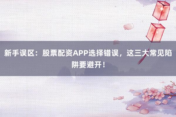 新手误区：股票配资APP选择错误，这三大常见陷阱要避开！