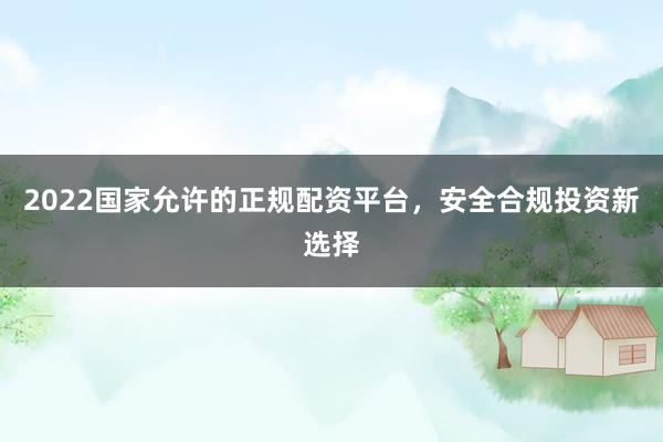 2022国家允许的正规配资平台，安全合规投资新选择