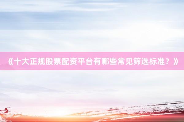 《十大正规股票配资平台有哪些常见筛选标准？》