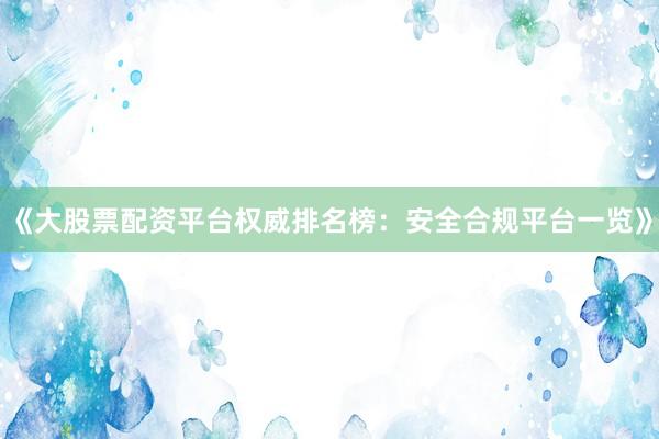 《大股票配资平台权威排名榜：安全合规平台一览》