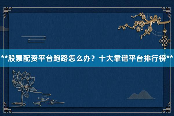 **股票配资平台跑路怎么办？十大靠谱平台排行榜**