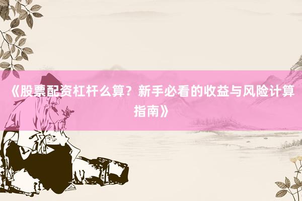 《股票配资杠杆么算？新手必看的收益与风险计算指南》