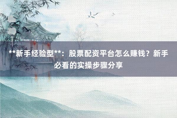 **新手经验型**：股票配资平台怎么赚钱？新手必看的实操步骤分享