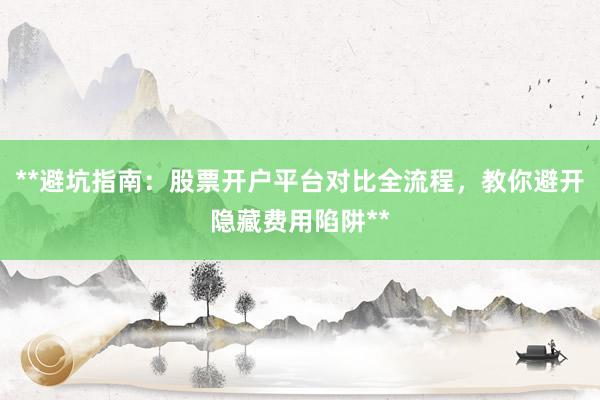 **避坑指南：股票开户平台对比全流程，教你避开隐藏费用陷阱**