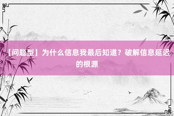 【问题型】为什么信息我最后知道？破解信息延迟的根源