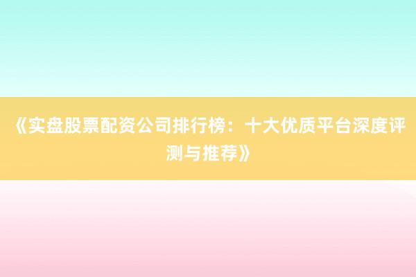 《实盘股票配资公司排行榜：十大优质平台深度评测与推荐》