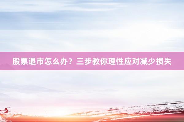 股票退市怎么办？三步教你理性应对减少损失