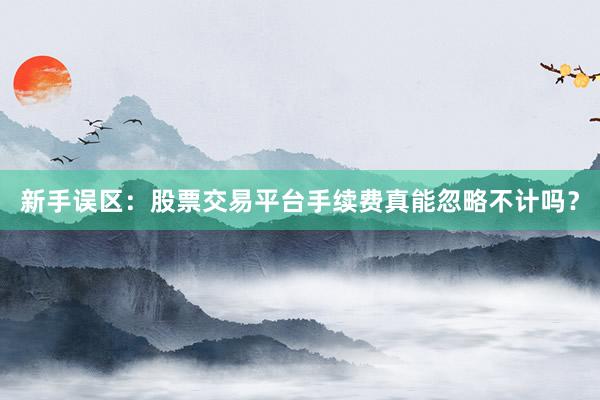 新手误区：股票交易平台手续费真能忽略不计吗？