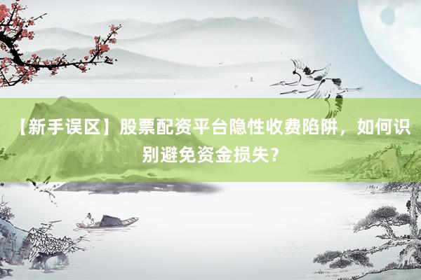 【新手误区】股票配资平台隐性收费陷阱，如何识别避免资金损失？