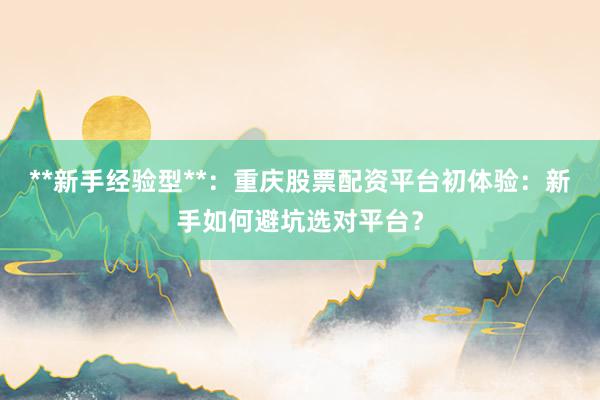 **新手经验型**：重庆股票配资平台初体验：新手如何避坑选对平台？