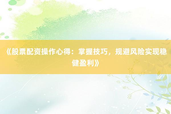 《股票配资操作心得：掌握技巧，规避风险实现稳健盈利》