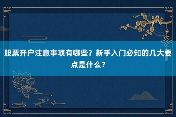 股票开户注意事项有哪些？新手入门必知的几大要点是什么？