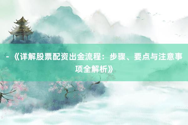 - 《详解股票配资出金流程：步骤、要点与注意事项全解析》