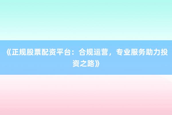 《正规股票配资平台：合规运营，专业服务助力投资之路》