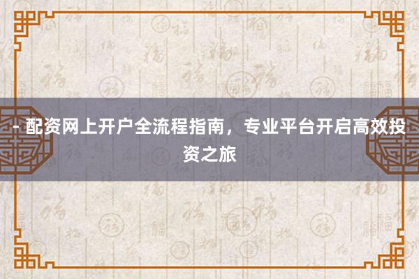 - 配资网上开户全流程指南，专业平台开启高效投资之旅