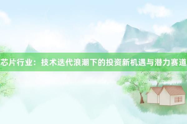 芯片行业：技术迭代浪潮下的投资新机遇与潜力赛道