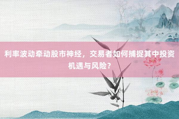 利率波动牵动股市神经，交易者如何捕捉其中投资机遇与风险？