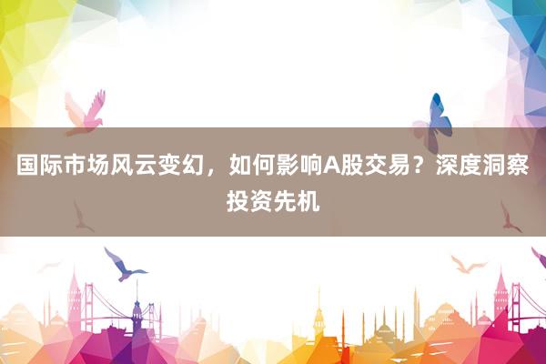 国际市场风云变幻，如何影响A股交易？深度洞察投资先机