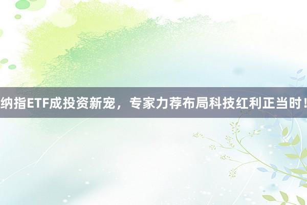 纳指ETF成投资新宠，专家力荐布局科技红利正当时！