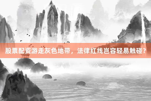 股票配资游走灰色地带，法律红线岂容轻易触碰？