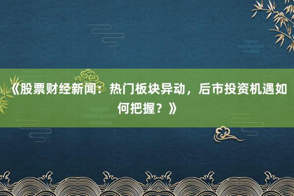 《股票财经新闻：热门板块异动，后市投资机遇如何把握？》