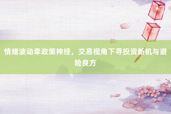 情绪波动牵政策神经，交易视角下寻投资新机与避险良方