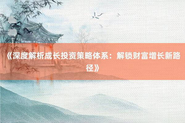 《深度解析成长投资策略体系：解锁财富增长新路径》