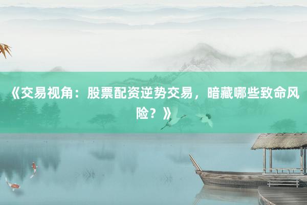 《交易视角：股票配资逆势交易，暗藏哪些致命风险？》