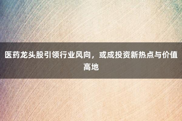 医药龙头股引领行业风向，或成投资新热点与价值高地