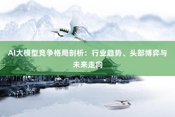 AI大模型竞争格局剖析：行业趋势、头部博弈与未来走向