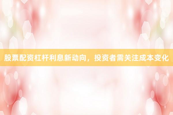 股票配资杠杆利息新动向，投资者需关注成本变化