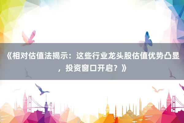 《相对估值法揭示：这些行业龙头股估值优势凸显，投资窗口开启？》