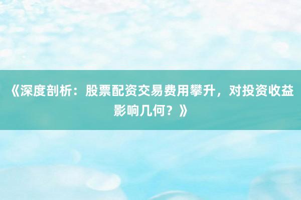 《深度剖析：股票配资交易费用攀升，对投资收益影响几何？》