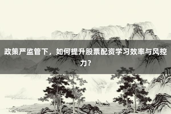 政策严监管下，如何提升股票配资学习效率与风控力？